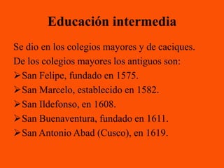 Educación intermedia
Se dio en los colegios mayores y de caciques.
De los colegios mayores los antiguos son:
San Felipe, fundado en 1575.
San Marcelo, establecido en 1582.
San Ildefonso, en 1608.
San Buenaventura, fundado en 1611.
San Antonio Abad (Cusco), en 1619.
 