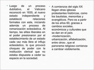   Luego      de    un     proceso      A comienzos del siglo XX
    dubitativo,     el     Vaticano       llegan otras iglesias
    reconoció en 1835, al nuevo           protestantes históricas, como
    estado      independiente     y       los bautistas, menonitas y
    estableció           relaciones       evangélicos. Pero es a partir
    formales con este, iniciando          de los años 60, gracias a
    además un proceso de                  cambios sociales,
    romanización eclesiástica. Al         económicos y culturales que
    tiempo, las elites liberales en       se dan en el país
    el poder presionaron por el           -modernización,
    establecimiento de un estado          urbanización, alfabetización,
    cada vez más libre el influjo         entre otros-, que el
    eclesiástico, lo que provocó          panorama religioso comienza
    choques de poder con la               a cambiar visiblemente.
    institución clerical que no
    estaba dispuesta a ceder su
    espacio en la sociedad.
 