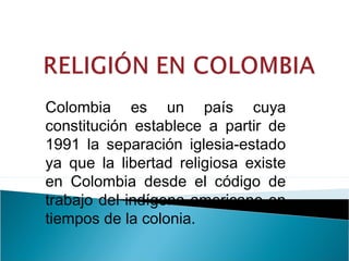 Colombia es un país cuya
constitución establece a partir de
1991 la separación iglesia-estado
ya que la libertad religiosa existe
en Colombia desde el código de
trabajo del indígena americano en
tiempos de la colonia.
 