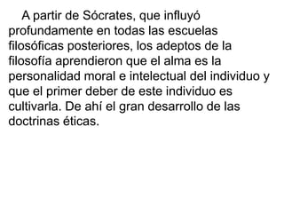 A partir de Sócrates, que influyó
profundamente en todas las escuelas
filosóficas posteriores, los adeptos de la
filosofía aprendieron que el alma es la
personalidad moral e intelectual del individuo y
que el primer deber de este individuo es
cultivarla. De ahí el gran desarrollo de las
doctrinas éticas.
 