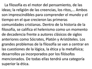 La filosofía es el motor del pensamiento, de las
ideas; la religión de las creencias, los ritos,... Ambos
son imprescindibles para comprender el mundo y el
tiempo en el que crecieron las primeras
comunidades cristianas. Dentro de la historia de la
filosofía, se califica el helenismo como un momento
de decadencia frente a autores clásicos de siglos
anteriores como Sócrates, Platón y Aristóteles. Los
grandes problemas de la filosofía se van a centrar en
las cuestiones de la lógica, la ética y la metafísica;
desarrollos ya incorporados por los filósofos
mencionados. De todas ellas tendrá una categoría
superior la ética.
 