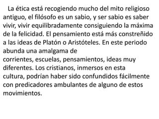La ética está recogiendo mucho del mito religioso
antiguo, el filósofo es un sabio, y ser sabio es saber
vivir, vivir equilibradamente consiguiendo la máxima
de la felicidad. El pensamiento está más constreñido
a las ideas de Platón o Aristóteles. En este periodo
abunda una amalgama de
corrientes, escuelas, pensamientos, ideas muy
diferentes. Los cristianos, inmersos en esta
cultura, podrían haber sido confundidos fácilmente
con predicadores ambulantes de alguno de estos
movimientos.
 
