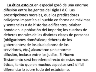 La ética estoica en especial gozó de una enorme
difusión entre las gentes del siglo I d.C. Las
prescripciones morales, que los predicadores
callejeros impartían al pueblo en forma de máximas
y sentencias o de historias edificantes, calaban
hondo en la población del Imperio; los cuadros de
deberes morales de las distintas clases de personas
(obligaciones domésticas; deberes de los
gobernantes; de los ciudadanos; de los
servidores, etc.) alcanzaron una enorme
difusión, incluso entre los judíos. El Nuevo
Testamento será heredero directo de estas normas
éticas, tanto que en muchos aspectos será difícil
diferenciarlo sobre todo del estoicismo.
 