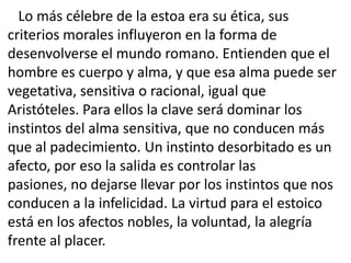 Lo más célebre de la estoa era su ética, sus
criterios morales influyeron en la forma de
desenvolverse el mundo romano. Entienden que el
hombre es cuerpo y alma, y que esa alma puede ser
vegetativa, sensitiva o racional, igual que
Aristóteles. Para ellos la clave será dominar los
instintos del alma sensitiva, que no conducen más
que al padecimiento. Un instinto desorbitado es un
afecto, por eso la salida es controlar las
pasiones, no dejarse llevar por los instintos que nos
conducen a la infelicidad. La virtud para el estoico
está en los afectos nobles, la voluntad, la alegría
frente al placer.
 