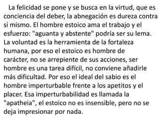 La felicidad se pone y se busca en la virtud, que es
conciencia del deber, la abnegación es dureza contra
sí mismo. El hombre estoico ama el trabajo y el
esfuerzo: "aguanta y abstente" podría ser su lema.
La voluntad es la herramienta de la fortaleza
humana, por eso el estoico es hombre de
carácter, no se arrepiente de sus acciones, ser
hombre es una tarea difícil, no conviene añadirle
más dificultad. Por eso el ideal del sabio es el
hombre imperturbable frente a los apetitos y el
placer. Esa imperturbabilidad es llamada la
"apatheia", el estoico no es insensible, pero no se
deja impresionar por nada.
 
