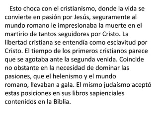 Esto choca con el cristianismo, donde la vida se
convierte en pasión por Jesús, seguramente al
mundo romano le impresionaba la muerte en el
martirio de tantos seguidores por Cristo. La
libertad cristiana se entendía como esclavitud por
Cristo. El tiempo de los primeros cristianos parece
que se agotaba ante la segunda venida. Coincide
no obstante en la necesidad de dominar las
pasiones, que el helenismo y el mundo
romano, llevaban a gala. El mismo judaísmo aceptó
estas posiciones en sus libros sapienciales
contenidos en la Biblia.
 