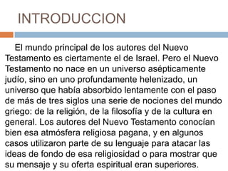 INTRODUCCION
El mundo principal de los autores del Nuevo
Testamento es ciertamente el de Israel. Pero el Nuevo
Testamento no nace en un universo asépticamente
judío, sino en uno profundamente helenizado, un
universo que había absorbido lentamente con el paso
de más de tres siglos una serie de nociones del mundo
griego: de la religión, de la filosofía y de la cultura en
general. Los autores del Nuevo Testamento conocían
bien esa atmósfera religiosa pagana, y en algunos
casos utilizaron parte de su lenguaje para atacar las
ideas de fondo de esa religiosidad o para mostrar que
su mensaje y su oferta espiritual eran superiores.
 
