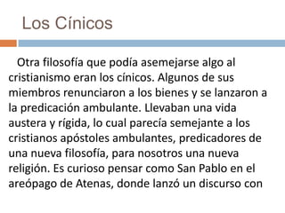 Los Cínicos
Otra filosofía que podía asemejarse algo al
cristianismo eran los cínicos. Algunos de sus
miembros renunciaron a los bienes y se lanzaron a
la predicación ambulante. Llevaban una vida
austera y rígida, lo cual parecía semejante a los
cristianos apóstoles ambulantes, predicadores de
una nueva filosofía, para nosotros una nueva
religión. Es curioso pensar como San Pablo en el
areópago de Atenas, donde lanzó un discurso con
 