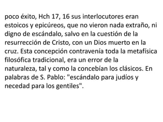 poco éxito, Hch 17, 16 sus interlocutores eran
estoicos y epicúreos, que no vieron nada extraño, ni
digno de escándalo, salvo en la cuestión de la
resurrección de Cristo, con un Dios muerto en la
cruz. Esta concepción contravenía toda la metafísica
filosófica tradicional, era un error de la
naturaleza, tal y como la concebían los clásicos. En
palabras de S. Pablo: "escándalo para judíos y
necedad para los gentiles".
 