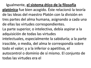 Igualmente, el sistema ético de la filosofía
platónica fue bien acogido. Éste relacionó la teoría
de las Ideas del maestro Platón con la división en
tres partes del alma humana, asignando a cada una
de ellas las virtudes correspondientes.
La parte superior, o intelectiva, debía aspirar a la
adquisición de todas las virtudes
intelectuales, especialmente la sabiduría; a la parte
irascible, o media, del alma le correspondía sobre
todo el valor; y a la inferior o apetitiva, el
autocontrol o dominio de sí mismo. El conjunto de
todas las virtudes era el
 