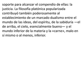 soporte para alcanzar el compendio de ellas: la
justicia. La filosofía platónica popularizada
contribuyó también poderosamente al
establecimiento de un marcado dualismo entre el
mundo de las ideas, del espíritu, de la sabiduría —el
de arriba, el cielo, esencialmente bueno— y el
mundo inferior de la materia y la «carne», malo en
sí mismo o al menos, inferior.
 