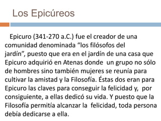 Los Epicúreos
Epicuro (341-270 a.C.) fue el creador de una
comunidad denominada “los filósofos del
jardín”, puesto que era en el jardín de una casa que
Epicuro adquirió en Atenas donde un grupo no sólo
de hombres sino también mujeres se reunía para
cultivar la amistad y la Filosofía. Éstas dos eran para
Epicuro las claves para conseguir la felicidad y, por
consiguiente, a ellas dedicó su vida. Y puesto que la
Filosofía permitía alcanzar la felicidad, toda persona
debía dedicarse a ella.
 