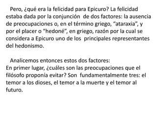 Pero, ¿qué era la felicidad para Epicuro? La felicidad
estaba dada por la conjunción de dos factores: la ausencia
de preocupaciones o, en el término griego, “ataraxia”, y
por el placer o “hedoné”, en griego, razón por la cual se
considera a Epicuro uno de los principales representantes
del hedonismo.
Analicemos entonces estos dos factores:
En primer lugar, ¿cuáles son las preocupaciones que el
filósofo proponía evitar? Son fundamentalmente tres: el
temor a los dioses, el temor a la muerte y el temor al
futuro.
 