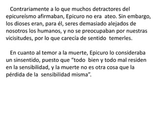 Contrariamente a lo que muchos detractores del
epicureísmo afirmaban, Epicuro no era ateo. Sin embargo,
los dioses eran, para él, seres demasiado alejados de
nosotros los humanos, y no se preocupaban por nuestras
vicisitudes, por lo que carecía de sentido temerles.
En cuanto al temor a la muerte, Epicuro lo consideraba
un sinsentido, puesto que “todo bien y todo mal residen
en la sensibilidad, y la muerte no es otra cosa que la
pérdida de la sensibilidad misma”.
 