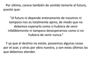Por último, carece también de sentido temerle al futuro,
puesto que:
“el futuro ni depende enteramente de nosotros ni
tampoco nos es totalmente ajeno, de modo que no
debemos esperarlo como si hubiera de venir
infaliblemente ni tampoco desesperarnos como si no
hubiera de venir nunca.”
Y ya que el destino no existe, poseemos algunas cosas
por el azar, y otras por obra nuestra, y son estas últimas las
que debemos atender.
 