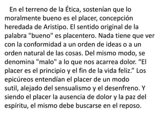 En el terreno de la Ética, sostenían que lo
moralmente bueno es el placer, concepción
heredada de Aristipo. El sentido original de la
palabra "bueno" es placentero. Nada tiene que ver
con la conformidad a un orden de ideas o a un
orden natural de las cosas. Del mismo modo, se
denomina "malo" a lo que nos acarrea dolor. “El
placer es el principio y el fin de la vida feliz.” Los
epicúreos entendían el placer de un modo
sutil, alejado del sensualismo y el desenfreno. Y
siendo el placer la ausencia de dolor y la paz del
espíritu, el mismo debe buscarse en el reposo.
 