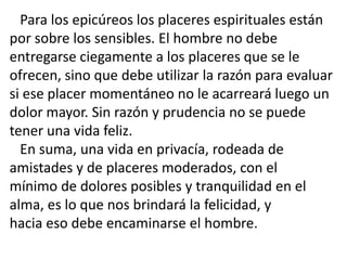 Para los epicúreos los placeres espirituales están
por sobre los sensibles. El hombre no debe
entregarse ciegamente a los placeres que se le
ofrecen, sino que debe utilizar la razón para evaluar
si ese placer momentáneo no le acarreará luego un
dolor mayor. Sin razón y prudencia no se puede
tener una vida feliz.
En suma, una vida en privacía, rodeada de
amistades y de placeres moderados, con el
mínimo de dolores posibles y tranquilidad en el
alma, es lo que nos brindará la felicidad, y
hacia eso debe encaminarse el hombre.
 
