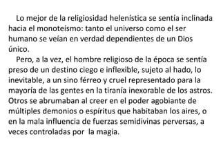 Lo mejor de la religiosidad helenística se sentía inclinada
hacia el monoteísmo: tanto el universo como el ser
humano se veían en verdad dependientes de un Dios
único.
Pero, a la vez, el hombre religioso de la época se sentía
preso de un destino ciego e inflexible, sujeto al hado, lo
inevitable, a un sino férreo y cruel representado para la
mayoría de las gentes en la tiranía inexorable de los astros.
Otros se abrumaban al creer en el poder agobiante de
múltiples demonios o espíritus que habitaban los aires, o
en la mala influencia de fuerzas semidivinas perversas, a
veces controladas por la magia.
 