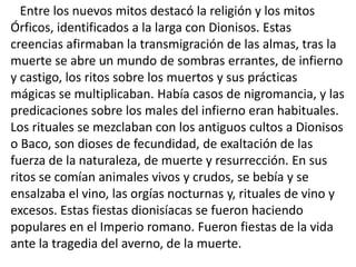 Entre los nuevos mitos destacó la religión y los mitos
Órficos, identificados a la larga con Dionisos. Estas
creencias afirmaban la transmigración de las almas, tras la
muerte se abre un mundo de sombras errantes, de infierno
y castigo, los ritos sobre los muertos y sus prácticas
mágicas se multiplicaban. Había casos de nigromancia, y las
predicaciones sobre los males del infierno eran habituales.
Los rituales se mezclaban con los antiguos cultos a Dionisos
o Baco, son dioses de fecundidad, de exaltación de las
fuerza de la naturaleza, de muerte y resurrección. En sus
ritos se comían animales vivos y crudos, se bebía y se
ensalzaba el vino, las orgías nocturnas y, rituales de vino y
excesos. Estas fiestas dionisíacas se fueron haciendo
populares en el Imperio romano. Fueron fiestas de la vida
ante la tragedia del averno, de la muerte.
 