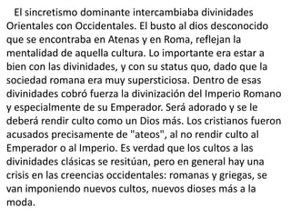 El sincretismo dominante intercambiaba divinidades
Orientales con Occidentales. El busto al dios desconocido
que se encontraba en Atenas y en Roma, reflejan la
mentalidad de aquella cultura. Lo importante era estar a
bien con las divinidades, y con su status quo, dado que la
sociedad romana era muy supersticiosa. Dentro de esas
divinidades cobró fuerza la divinización del Imperio Romano
y especialmente de su Emperador. Será adorado y se le
deberá rendir culto como un Dios más. Los cristianos fueron
acusados precisamente de "ateos", al no rendir culto al
Emperador o al Imperio. Es verdad que los cultos a las
divinidades clásicas se resitúan, pero en general hay una
crisis en las creencias occidentales: romanas y griegas, se
van imponiendo nuevos cultos, nuevos dioses más a la
moda.
 