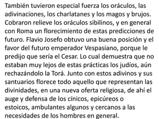 También tuvieron especial fuerza los oráculos, las
adivinaciones, los charlatanes y los magos y brujos.
Cobraron relieve los oráculos sibilinos, y en general
con Roma un florecimiento de estas predicciones de
futuro. Flavio Josefo obtuvo una buena posición y el
favor del futuro emperador Vespasiano, porque le
predijo que sería el Cesar. Lo cual demuestra que no
estaban muy lejos de estas prácticas los judíos, aún
rechazándolo la Torá. Junto con estos adivinos y sus
santuarios florece todo aquello que representan las
divinidades, en una nueva oferta religiosa, de ahí el
auge y defensa de los cínicos, epicúreos o
estoicos, ambulantes algunos y cercanos a las
necesidades de los hombres en general.
 