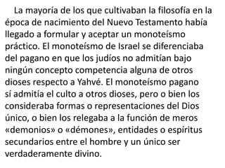 La mayoría de los que cultivaban la filosofía en la
época de nacimiento del Nuevo Testamento había
llegado a formular y aceptar un monoteísmo
práctico. El monoteísmo de Israel se diferenciaba
del pagano en que los judíos no admitían bajo
ningún concepto competencia alguna de otros
dioses respecto a Yahvé. El monoteísmo pagano
sí admitía el culto a otros dioses, pero o bien los
consideraba formas o representaciones del Dios
único, o bien los relegaba a la función de meros
«demonios» o «démones», entidades o espíritus
secundarios entre el hombre y un único ser
verdaderamente divino.
 