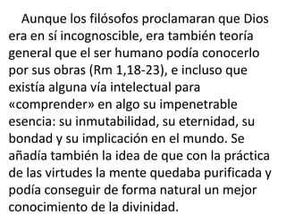 Aunque los filósofos proclamaran que Dios
era en sí incognoscible, era también teoría
general que el ser humano podía conocerlo
por sus obras (Rm 1,18-23), e incluso que
existía alguna vía intelectual para
«comprender» en algo su impenetrable
esencia: su inmutabilidad, su eternidad, su
bondad y su implicación en el mundo. Se
añadía también la idea de que con la práctica
de las virtudes la mente quedaba purificada y
podía conseguir de forma natural un mejor
conocimiento de la divinidad.
 