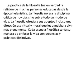 La práctica de la filosofía fue en verdad la
religión de muchas personas educadas desde la
época helenística. La filosofía no era la disciplina
crítica de hoy día, sino sobre todo un modo de
vida. La filosofía ofrecía a sus adeptos incluso una
dirección espiritual y moral que les ayudaba a vivir
más plenamente. Cada escuela filosófica tenía su
manera de enfocar la vida con creencias y
prácticas distintivas.
 