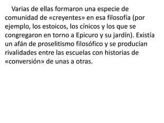 Varias de ellas formaron una especie de
comunidad de «creyentes» en esa filosofía (por
ejemplo, los estoicos, los cínicos y los que se
congregaron en torno a Epicuro y su jardín). Existía
un afán de proselitismo filosófico y se producían
rivalidades entre las escuelas con historias de
«conversión» de unas a otras.
 