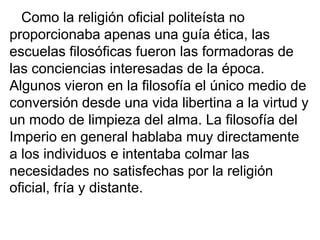 Como la religión oficial politeísta no
proporcionaba apenas una guía ética, las
escuelas filosóficas fueron las formadoras de
las conciencias interesadas de la época.
Algunos vieron en la filosofía el único medio de
conversión desde una vida libertina a la virtud y
un modo de limpieza del alma. La filosofía del
Imperio en general hablaba muy directamente
a los individuos e intentaba colmar las
necesidades no satisfechas por la religión
oficial, fría y distante.
 