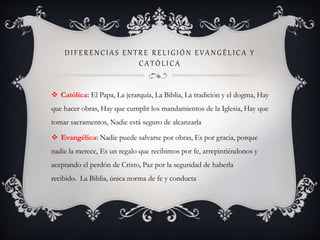 D I FERENCI A S ENT RE RELI G I Ó N EVA NG ÉLI CA Y
CA TÓ LI CA
 Católica: El Papa, La jerarquía, La Biblia, La tradición y el dogma, Hay
que hacer obras, Hay que cumplir los mandamientos de la Iglesia, Hay que
tomar sacramentos, Nadie está seguro de alcanzarla
 Evangélica: Nadie puede salvarse por obras, Es por gracia, porque
nadie la merece, Es un regalo que recibimos por fe, arrepintiéndonos y
aceptando el perdón de Cristo, Paz por la seguridad de haberla
recibido. La Biblia, única norma de fe y conducta
 