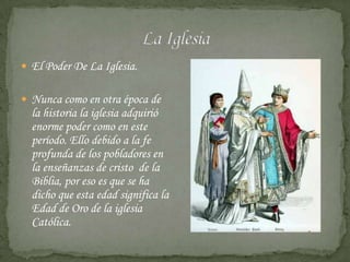  El Poder De La Iglesia.


 Nunca como en otra época de
  la historia la iglesia adquirió
  enorme poder como en este
  período. Ello debido a la fe
  profunda de los pobladores en
  la enseñanzas de cristo de la
  Biblia, por eso es que se ha
  dicho que esta edad significa la
  Edad de Oro de la iglesia
  Católica.
 