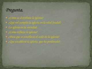  ¿Cómo se distribuía la iglesia?
 ¿Qué rol cumplía la iglesia en la edad feudal?
 La iglesia en la sociedad.
 ¿Como influyo la iglesia?
 ¿Para que se estableció el asilo de la iglesia?
 ¿Qué estableció la iglesia, que ha perdurado?
 