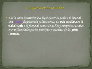  Fue la única institución que logró ejercer su poder a lo largo de
  una Europa fragmentada políticamente. La vida cotidiana en la
  Edad Media y la forma de pensar de nobles y campesinos estaban
  muy influenciados por los principios y creencias de la Iglesia
  Cristiana.
 