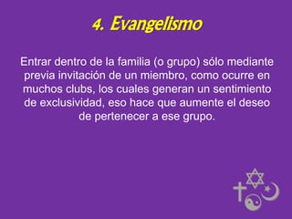 4. Evangelismo
Entrar dentro de la familia (o grupo) sólo mediante
previa invitación de un miembro, como ocurre en
muchos clubs, los cuales generan un sentimiento
de exclusividad, eso hace que aumente el deseo
de pertenecer a ese grupo.

 