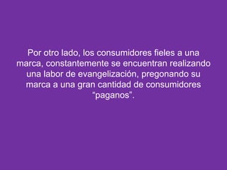 Por otro lado, los consumidores fieles a una
marca, constantemente se encuentran realizando
una labor de evangelización, pregonando su
marca a una gran cantidad de consumidores
“paganos”.

 