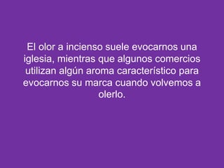 El olor a incienso suele evocarnos una
iglesia, mientras que algunos comercios
utilizan algún aroma característico para
evocarnos su marca cuando volvemos a
olerlo.

 