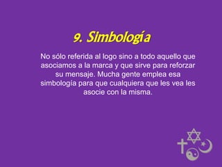 9. Simbología
No sólo referida al logo sino a todo aquello que
asociamos a la marca y que sirve para reforzar
su mensaje. Mucha gente emplea esa
simbología para que cualquiera que les vea les
asocie con la misma.

 