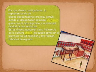 Por sus dioses castigadores, la
representación de
dioses decapitadores era muy común,
siendo el decapitador principal Ai Apaec,
quien era el dios supremo y la principal
deidad de los mochicas.
Estos dioses muestran clara influencia
de la cultura chavín, se puede apreciar el
parecido en los colmillos y las formas
felínicas en algunos.
 