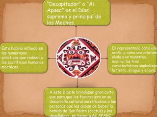 “Decapitador” o “Ai
                          Apaec” es el Dios
                          supremo y principal de
                          los Moches.



Este habría influido en                                      Es representada como una
las numerosas                                                araña, o como una criatura
prácticas que rodean a                                       alada o un monstruo
los sacrificios humanos                                      marino, las tres
mochicas.                                                    características simbolizan
                                                             la tierra, el agua y el aire.




                          A este Dios le brindaban gran culto
                          que para que los favoreciera en su
                          desarrollo cultural sacrificaban a las
                          personas que les daban de beber la
                          bebida de San Pedro (cactus) y los
                          degollaban , en honor a AI APAEC
 