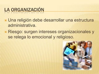 La organizaciónUna religión debe desarrollar una estructura administrativa. Riesgo: surgen intereses organizacionales y se relega lo emocional y religioso.