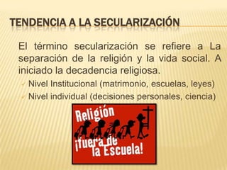 TENDENCIA A LA SECULARIZACIÓN	El término secularización se refiere a La separación de la religión y la vida social. A iniciado la decadencia religiosa.Nivel Institucional (matrimonio, escuelas, leyes)