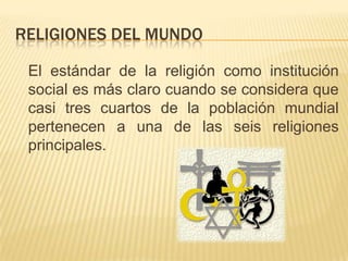 RELIGIONES DEL MUNDO	El estándar de la religión como institución social es más claro cuando se considera que casi tres cuartos de la población mundial pertenecen a una de las seis religiones principales. 