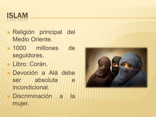 ISLAMReligión principal del Medio Oriente.1000 millones de seguidores.Libro: Corán.Devoción a Alá debe ser absoluta e incondicional.Discriminación a la mujer.