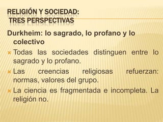 No hay religiones privadasRELIGIÓN Y SOCIEDAD:TRES PERSPECTIVASDurkheim: lo sagrado, lo profano y lo colectivoTodas las sociedades distinguen entre lo sagrado y lo profano.Las creencias religiosas refuerzan: normas, valores del grupo.La ciencia es fragmentada e incompleta. La religión no.