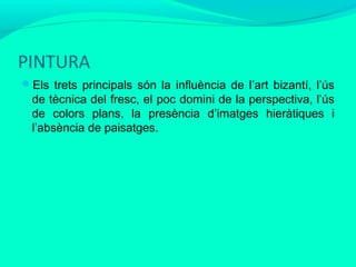 PINTURA
Els trets principals són la influència de l’art bizantí, l’ús

de tècnica del fresc, el poc domini de la perspectiva, l’ús
de colors plans, la presència d’imatges hieràtiques i
l’absència de paisatges.

 