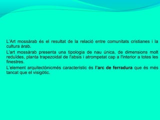 L’Art mossàrab és el resultat de la relació entre comunitats cristianes i la
cultura àrab.
L'art mossàrab presenta una tipologia de nau única, de dimensions molt
reduïdes, planta trapezoidal de l'absis i atrompetat cap a l'interior a totes les
finestres.
L’element arquitectònicmés característic és l’arc de ferradura que és més
tancat que el visigòtic.

 