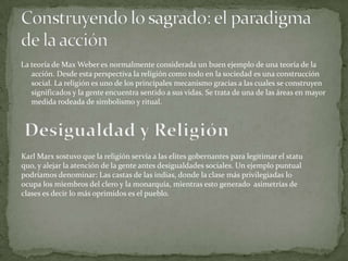 La teoría de Max Weber es normalmente considerada un buen ejemplo de una teoría de la
acción. Desde esta perspectiva la religión como todo en la sociedad es una construcción
social. La religión es uno de los principales mecanismo gracias a las cuales se construyen
significados y la gente encuentra sentido a sus vidas. Se trata de una de las áreas en mayor
medida rodeada de simbolismo y ritual.
Karl Marx sostuvo que la religión servía a las elites gobernantes para legitimar el statu
quo, y alejar la atención de la gente antes desigualdades sociales. Un ejemplo puntual
podríamos denominar: Las castas de las indias, donde la clase más privilegiadas lo
ocupa los miembros del clero y la monarquía, mientras esto generado asimetrías de
clases es decir lo más oprimidos es el pueblo.
 
