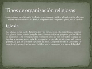 Los sociólogos han elaborado tipologías generales para clasificar a los cientos de religiones
diferentes en el mundo una de ellas comprende tres categorías: iglesia, sectas y cultos.
Las iglesias suelen existir durante siglos y las pertenecen a ellas durante generaciones.
Las iglesias tienen normas y regulaciones claramente fijadas, y esperan que los líderes
se adquieran a la correspondiente formación antes de ser ordenados. Aunque las
iglesias se ocupan sobre todo de lo sagrado, aceptando los términos del mundo
profano, lo que les facilita la captación de fieles. La iglesia concibe a Dios como ser
superior a lo que es el ser humano, debido a que lo consideran una fuente de bondad.
 