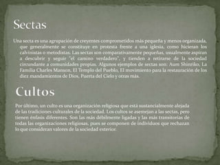 Una secta es una agrupación de creyentes comprometidos más pequeña y menos organizada,
que generalmente se constituye en protesta frente a una iglesia, como hicieran los
calvinistas o metodistas. Las sectas son comparativamente pequeñas, usualmente aspiran
a descubrir y seguir "el camino verdadero", y tienden a retirarse de la sociedad
circundante a comunidades propias. Algunos ejemplos de sectas son: Aum Shinriko, La
Familia Charles Manson, El Templo del Pueblo, El movimiento para la restauración de los
diez mandamientos de Dios, Puerta del Cielo y otras más.
Por último, un culto es una organización religiosa que está sustancialmente alejada
de las tradiciones culturales de la sociedad. Los cultos se asemejan a las sectas, pero
tienen énfasis diferentes. Son las más débilmente ligadas y las más transitorias de
todas las organizaciones religiosas, pues se componen de individuos que rechazan
lo que consideran valores de la sociedad exterior.
 